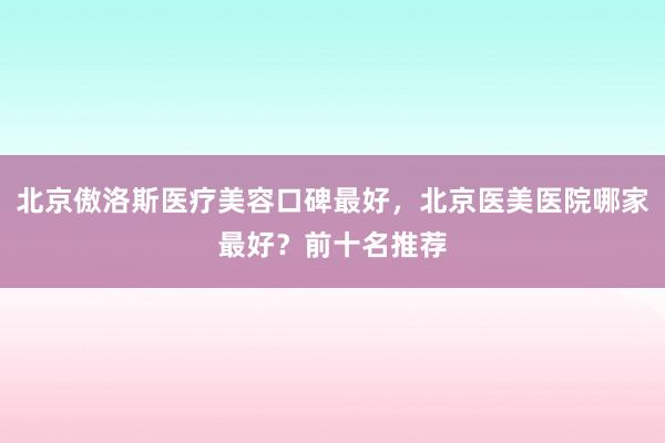 北京傲洛斯医疗美容口碑最好，北京医美医院哪家最好？前十名推荐