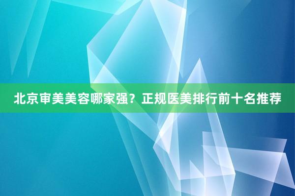 北京审美美容哪家强？正规医美排行前十名推荐
