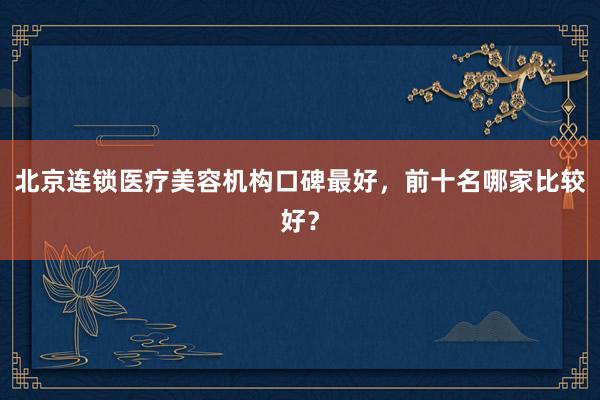 北京连锁医疗美容机构口碑最好，前十名哪家比较好？