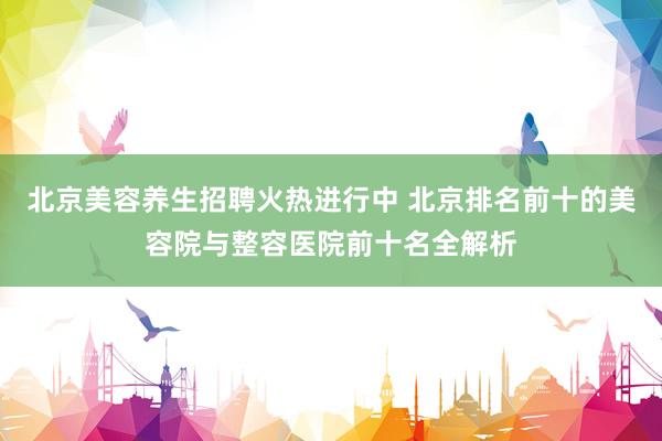 北京美容养生招聘火热进行中 北京排名前十的美容院与整容医院前十名全解析