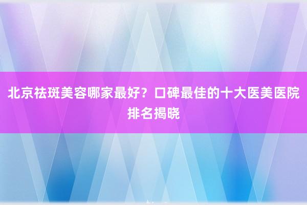 北京祛斑美容哪家最好？口碑最佳的十大医美医院排名揭晓