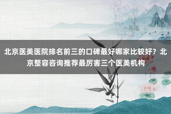 北京医美医院排名前三的口碑最好哪家比较好？北京整容咨询推荐最厉害三个医美机构