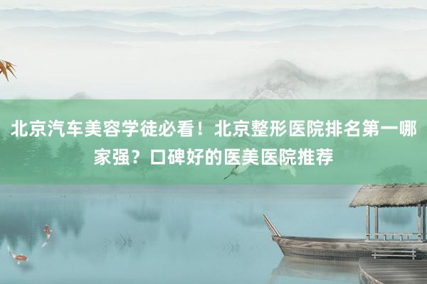 北京汽车美容学徒必看！北京整形医院排名第一哪家强？口碑好的医美医院推荐