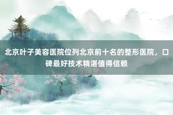 北京叶子美容医院位列北京前十名的整形医院，口碑最好技术精湛值得信赖