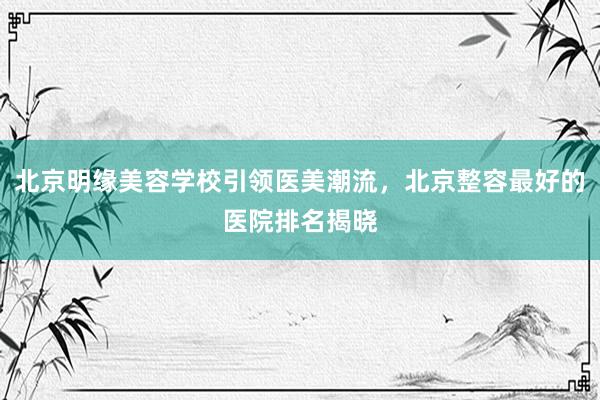 北京明缘美容学校引领医美潮流，北京整容最好的医院排名揭晓