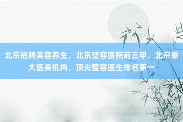 北京招聘美容养生，北京整容医院前三甲，北京最大医美机构，顶尖整容医生排名第一