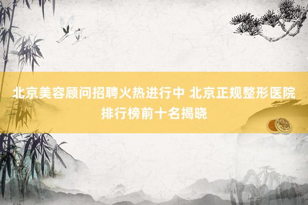 北京美容顾问招聘火热进行中 北京正规整形医院排行榜前十名揭晓
