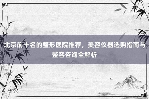 北京前十名的整形医院推荐，美容仪器选购指南与整容咨询全解析
