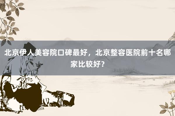 北京伊人美容院口碑最好，北京整容医院前十名哪家比较好？