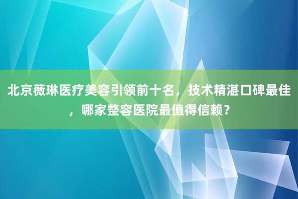 北京薇琳医疗美容引领前十名，技术精湛口碑最佳，哪家整容医院最值得信赖？