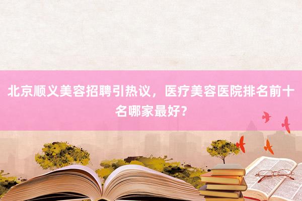 北京顺义美容招聘引热议，医疗美容医院排名前十名哪家最好？