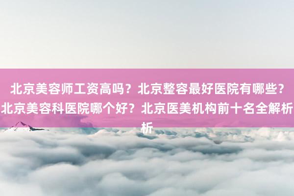 北京美容师工资高吗？北京整容最好医院有哪些？北京美容科医院哪个好？北京医美机构前十名全解析
