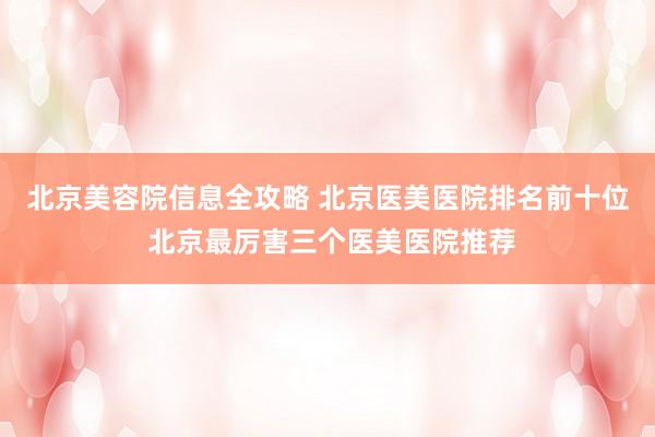 北京美容院信息全攻略 北京医美医院排名前十位 北京最厉害三个医美医院推荐