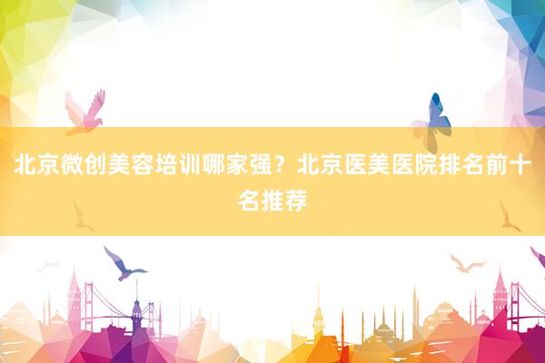 北京微创美容培训哪家强？北京医美医院排名前十名推荐
