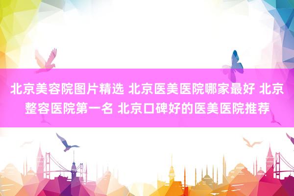 北京美容院图片精选 北京医美医院哪家最好 北京整容医院第一名 北京口碑好的医美医院推荐