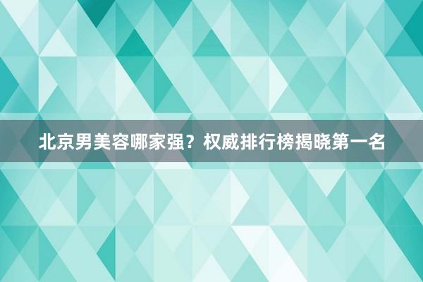 北京男美容哪家强？权威排行榜揭晓第一名
