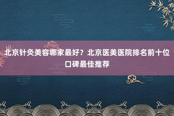 北京针灸美容哪家最好？北京医美医院排名前十位口碑最佳推荐