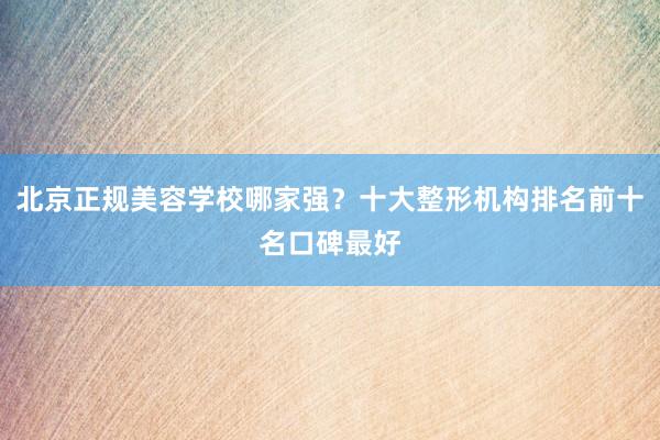 北京正规美容学校哪家强？十大整形机构排名前十名口碑最好