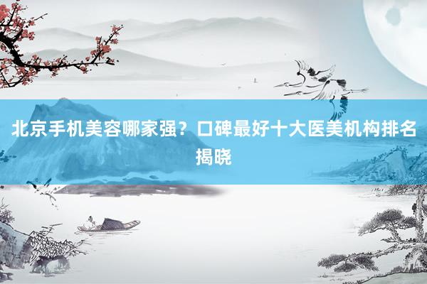 北京手机美容哪家强？口碑最好十大医美机构排名揭晓