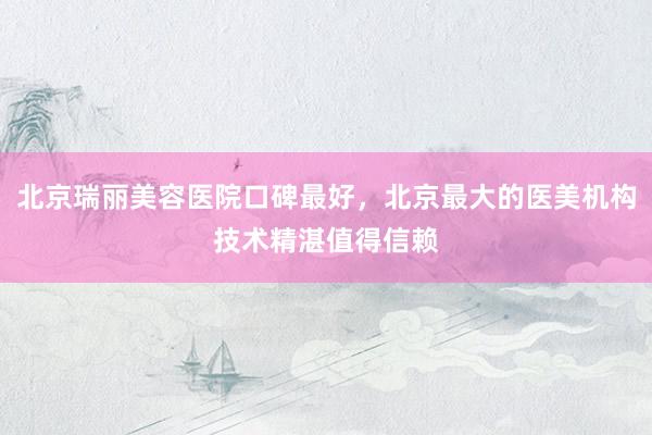 北京瑞丽美容医院口碑最好，北京最大的医美机构技术精湛值得信赖