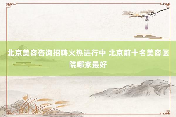 北京美容咨询招聘火热进行中 北京前十名美容医院哪家最好