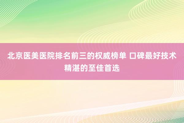 北京医美医院排名前三的权威榜单 口碑最好技术精湛的至佳首选