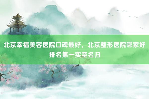 北京幸福美容医院口碑最好，北京整形医院哪家好排名第一实至名归