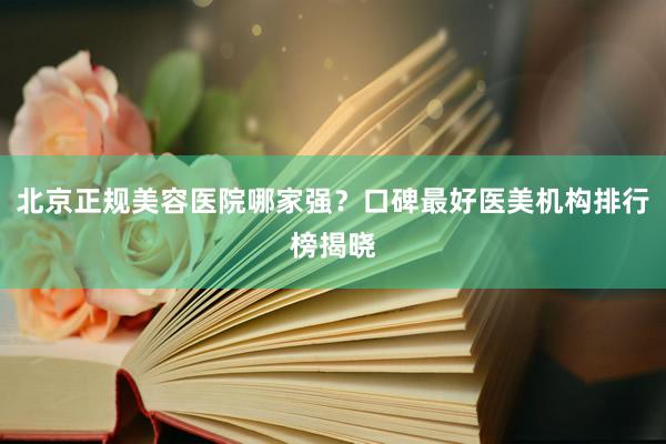 北京正规美容医院哪家强？口碑最好医美机构排行榜揭晓