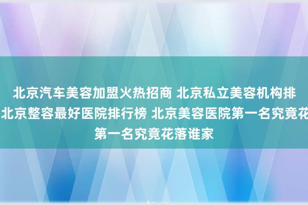 北京汽车美容加盟火热招商 北京私立美容机构排名前十 北京整容最好医院排行榜 北京美容医院第一名究竟花落谁家