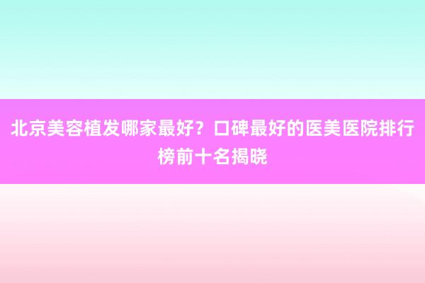 北京美容植发哪家最好？口碑最好的医美医院排行榜前十名揭晓