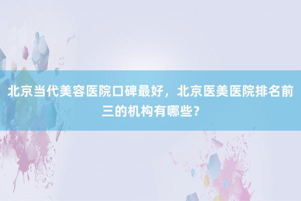 北京当代美容医院口碑最好，北京医美医院排名前三的机构有哪些？