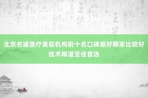 北京名媛医疗美容机构前十名口碑最好哪家比较好技术精湛至佳首选
