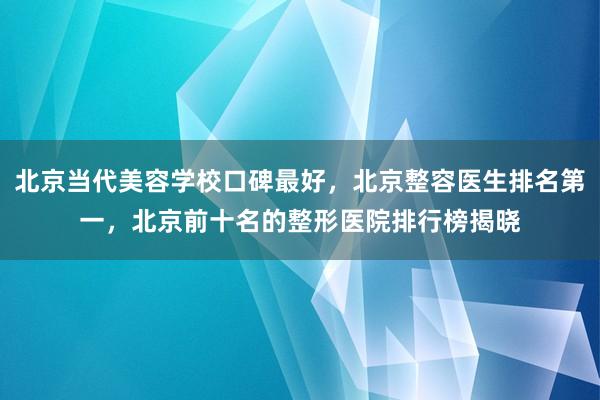 北京当代美容学校口碑最好，北京整容医生排名第一，北京前十名的整形医院排行榜揭晓