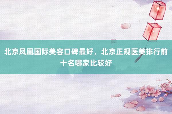北京凤凰国际美容口碑最好，北京正规医美排行前十名哪家比较好