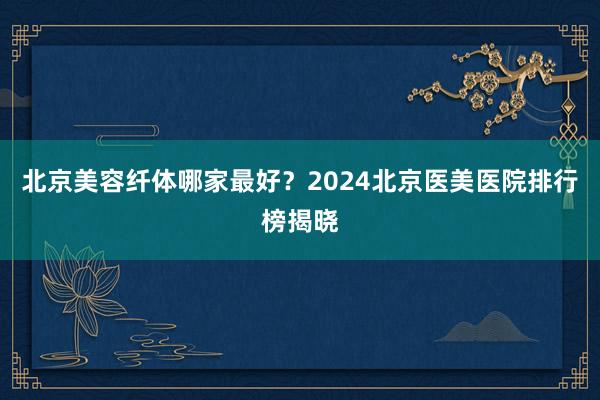 北京美容纤体哪家最好？2024北京医美医院排行榜揭晓