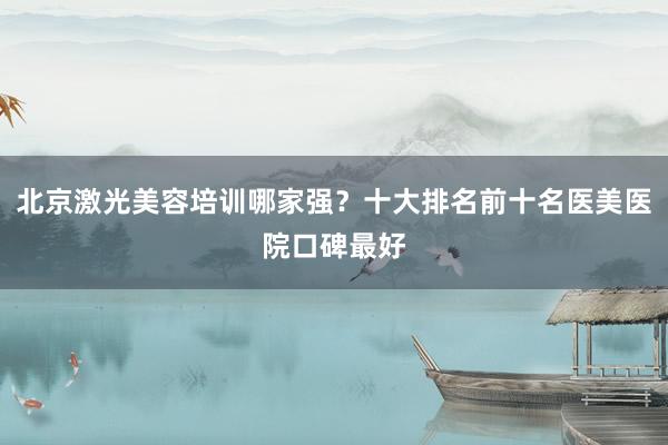 北京激光美容培训哪家强？十大排名前十名医美医院口碑最好