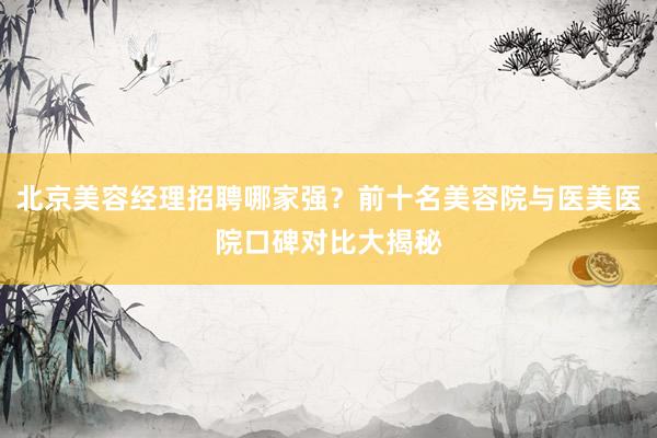 北京美容经理招聘哪家强？前十名美容院与医美医院口碑对比大揭秘