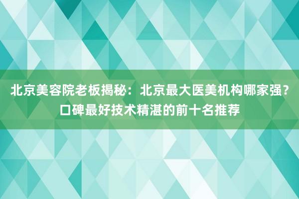 北京美容院老板揭秘：北京最大医美机构哪家强？口碑最好技术精湛的前十名推荐