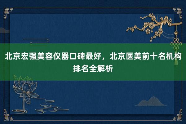 北京宏强美容仪器口碑最好，北京医美前十名机构排名全解析