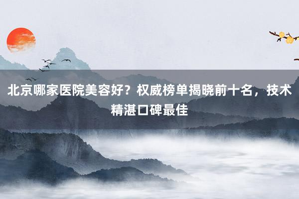北京哪家医院美容好？权威榜单揭晓前十名，技术精湛口碑最佳