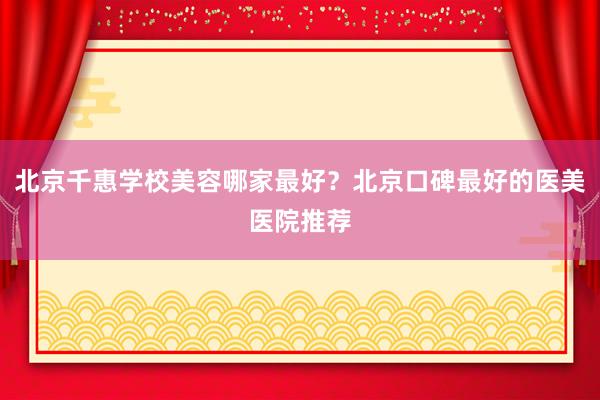 北京千惠学校美容哪家最好？北京口碑最好的医美医院推荐