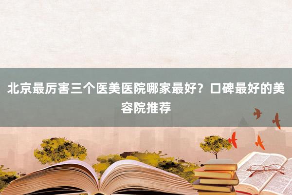 北京最厉害三个医美医院哪家最好？口碑最好的美容院推荐