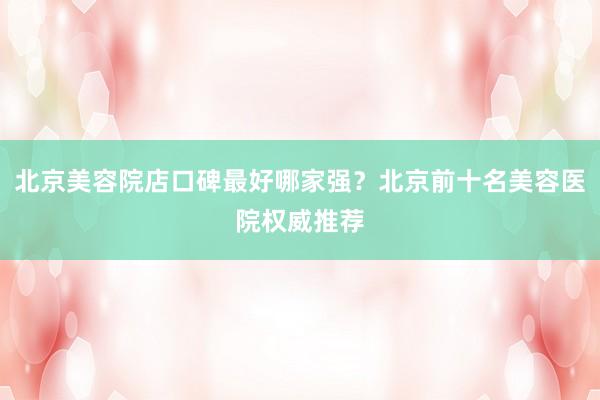 北京美容院店口碑最好哪家强？北京前十名美容医院权威推荐