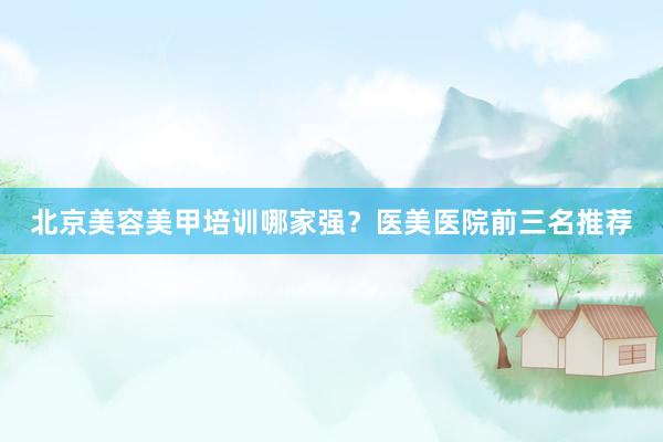 北京美容美甲培训哪家强？医美医院前三名推荐