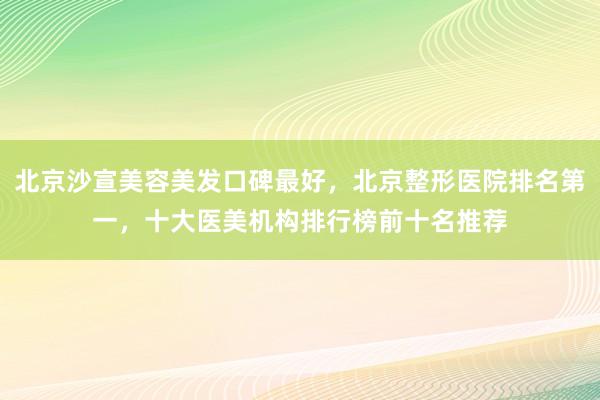 北京沙宣美容美发口碑最好，北京整形医院排名第一，十大医美机构排行榜前十名推荐
