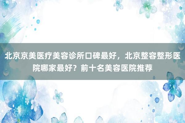 北京京美医疗美容诊所口碑最好，北京整容整形医院哪家最好？前十名美容医院推荐