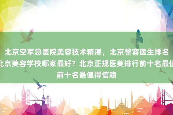 北京空军总医院美容技术精湛，北京整容医生排名第一，北京美容学校哪家最好？北京正规医美排行前十名最值得信赖