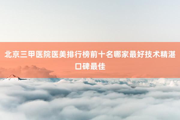 北京三甲医院医美排行榜前十名哪家最好技术精湛口碑最佳