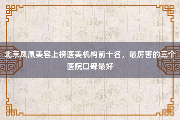 北京凤凰美容上榜医美机构前十名，最厉害的三个医院口碑最好
