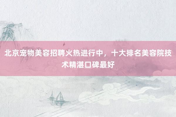 北京宠物美容招聘火热进行中，十大排名美容院技术精湛口碑最好